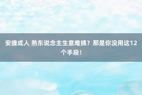 安捷成人 熟东说念主生意难搞？那是你没用这12个手段！