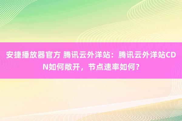 安捷播放器官方 腾讯云外洋站：腾讯云外洋站CDN如何敞开，节点速率如何？