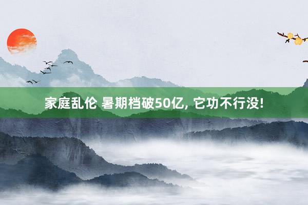 家庭乱伦 暑期档破50亿, 它功不行没!