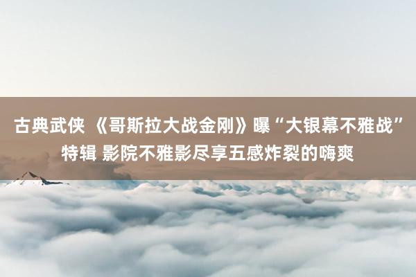 古典武侠 《哥斯拉大战金刚》曝“大银幕不雅战”特辑 影院不雅影尽享五感炸裂的嗨爽