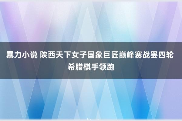 暴力小说 陕西天下女子国象巨匠巅峰赛战罢四轮 希腊棋手领跑