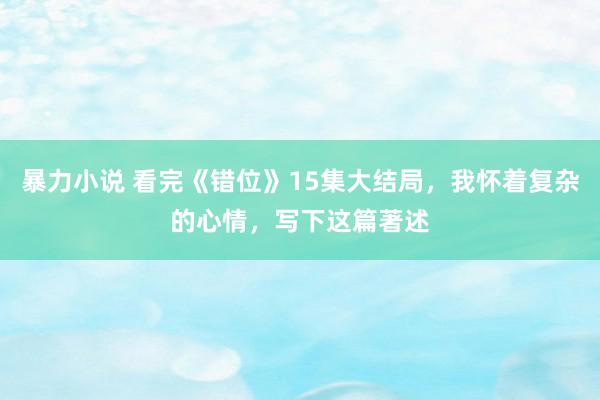 暴力小说 看完《错位》15集大结局，我怀着复杂的心情，写下这篇著述