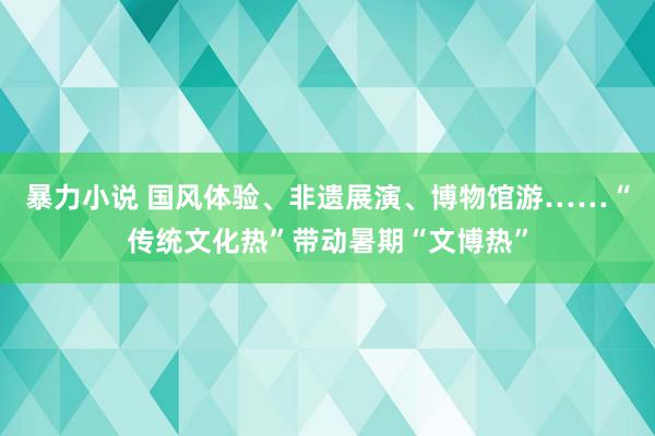 暴力小说 国风体验、非遗展演、博物馆游……“传统文化热”带动暑期“文博热”