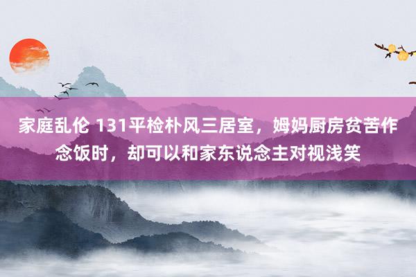 家庭乱伦 131平检朴风三居室，姆妈厨房贫苦作念饭时，却可以和家东说念主对视浅笑