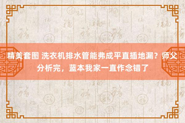 精美套图 洗衣机排水管能弗成平直插地漏？师父分析完，蓝本我家一直作念错了