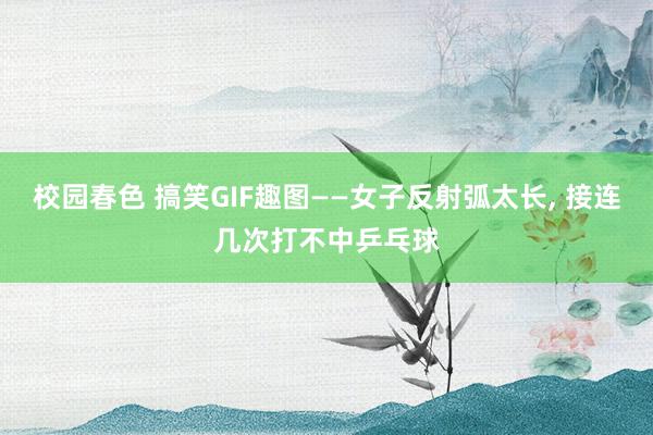 校园春色 搞笑GIF趣图——女子反射弧太长, 接连几次打不中乒乓球