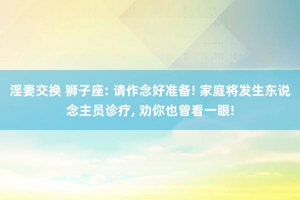 淫妻交换 狮子座: 请作念好准备! 家庭将发生东说念主员诊疗, 劝你也曾看一眼!