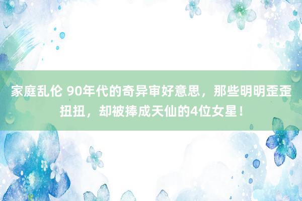 家庭乱伦 90年代的奇异审好意思，那些明明歪歪扭扭，却被捧成天仙的4位女星！