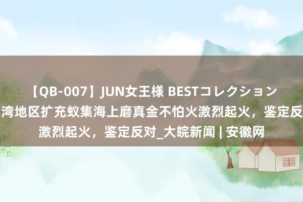 【QB-007】JUN女王様 BESTコレクション 移交部：对日方同台湾地区扩充蚁集海上磨真金不怕火激烈起火，鉴定反对_大皖新闻 | 安徽网