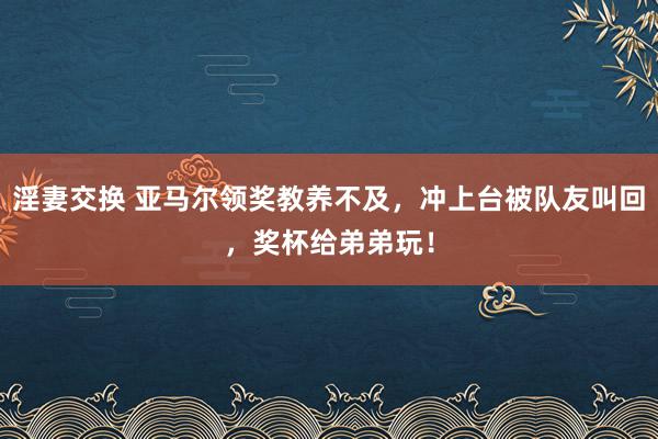 淫妻交换 亚马尔领奖教养不及，冲上台被队友叫回，奖杯给弟弟玩！