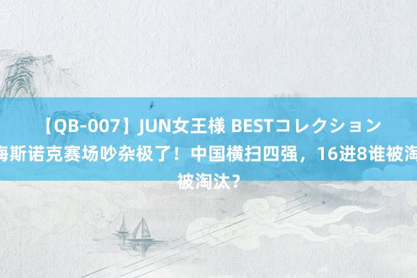 【QB-007】JUN女王様 BESTコレクション 上海斯诺克赛场吵杂极了！中国横扫四强，16进8谁被淘汰？