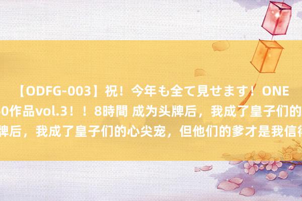 【ODFG-003】祝！今年も全て見せます！ONEDAFULL1年の軌跡全60作品vol.3！！8時間 成为头牌后，我成了皇子们的心尖宠，但他们的爹才是我信得过的主义