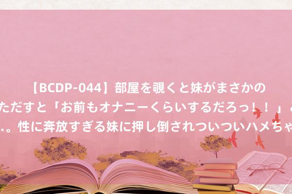 【BCDP-044】部屋を覗くと妹がまさかのアナルオナニー。問いただすと「お前もオナニーくらいするだろっ！！」と逆に襲われたボク…。性に奔放すぎる妹に押し倒されついついハメちゃった近親性交12編 让东说念主镂心刻骨的神作，《一品王爷》成白蟾光，入坑不亏