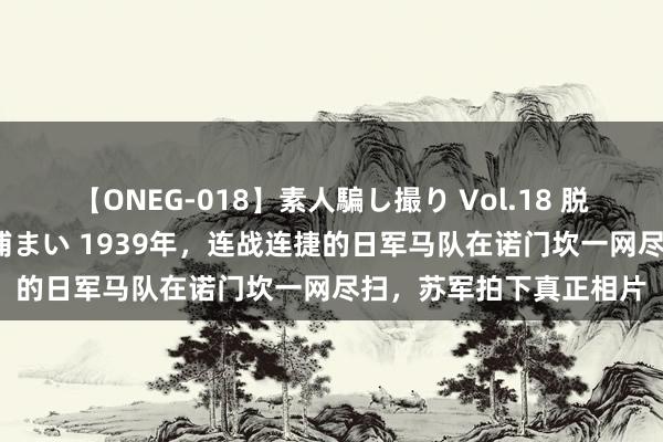 【ONEG-018】素人騙し撮り Vol.18 脱がし屋 美人限定。 三浦まい 1939年，连战连捷的日军马队在诺门坎一网尽扫，苏军拍下真正相片