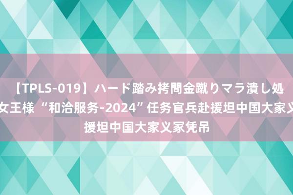 【TPLS-019】ハード踏み拷問金蹴りマラ潰し処刑 JUN女王様 “和洽服务-2024”任务官兵赴援坦中国大家义冢凭吊