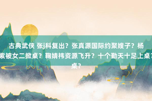 古典武侠 张j科复出？张真源国际约聚嫂子？杨紫被女二掀桌？鞠婧祎资源飞升？十个勤天十足上桌？