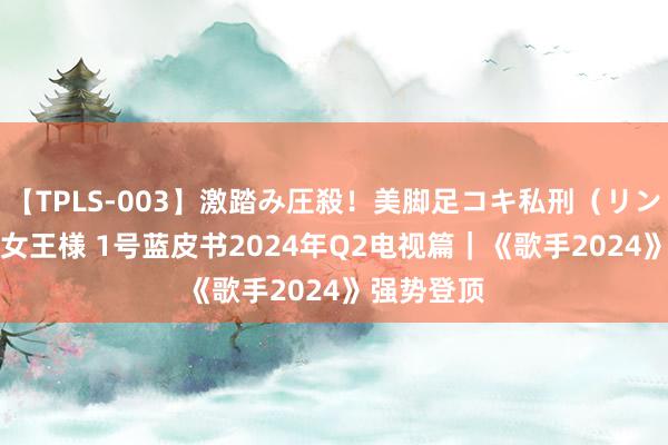 【TPLS-003】激踏み圧殺！美脚足コキ私刑（リンチ） JUN女王様 1号蓝皮书2024年Q2电视篇｜《歌手2024》强势登顶