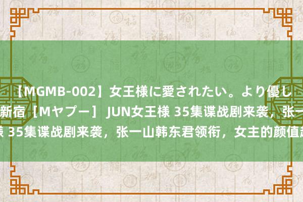 【MGMB-002】女王様に愛されたい。より優しく、よりいやらしく。 新宿［Mヤプー］ JUN女王様 35集谍战剧来袭，张一山韩东君领衔，女主的颜值超高