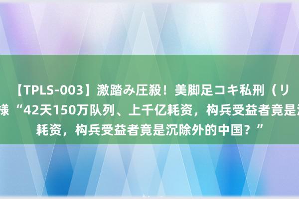 【TPLS-003】激踏み圧殺！美脚足コキ私刑（リンチ） JUN女王様 “42天150万队列、上千亿耗资，构兵受益者竟是沉除外的中国？”