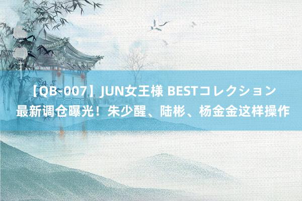 【QB-007】JUN女王様 BESTコレクション 最新调仓曝光！朱少醒、陆彬、杨金金这样操作