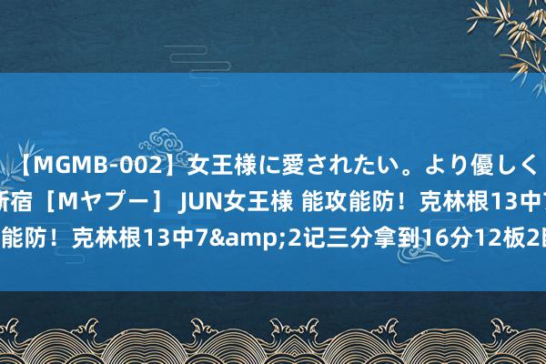 【MGMB-002】女王様に愛されたい。より優しく、よりいやらしく。 新宿［Mヤプー］ JUN女王様 能攻能防！克林根13中7&2记三分拿到16分12板2断4帽