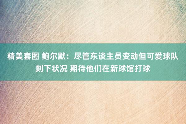 精美套图 鲍尔默：尽管东谈主员变动但可爱球队刻下状况 期待他们在新球馆打球