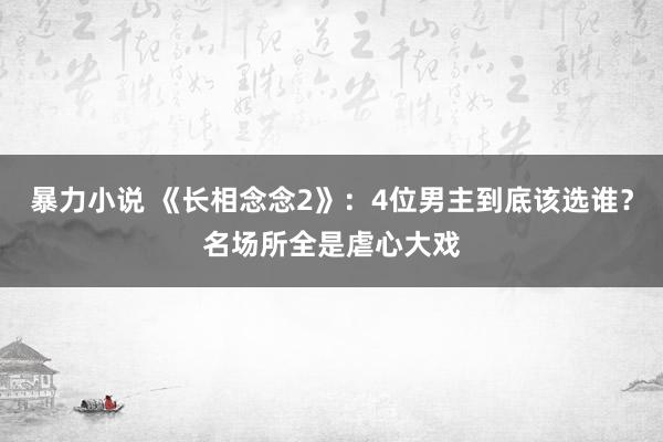 暴力小说 《长相念念2》：4位男主到底该选谁？名场所全是虐心大戏