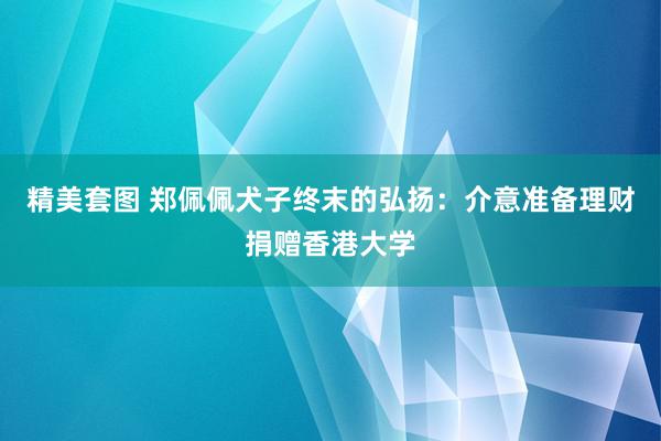 精美套图 郑佩佩犬子终末的弘扬：介意准备理财捐赠香港大学