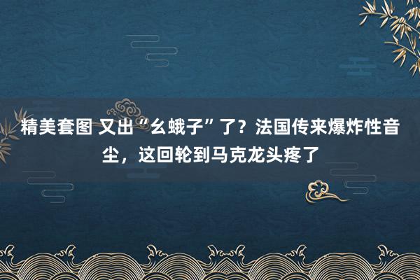 精美套图 又出“幺蛾子”了？法国传来爆炸性音尘，这回轮到马克龙头疼了