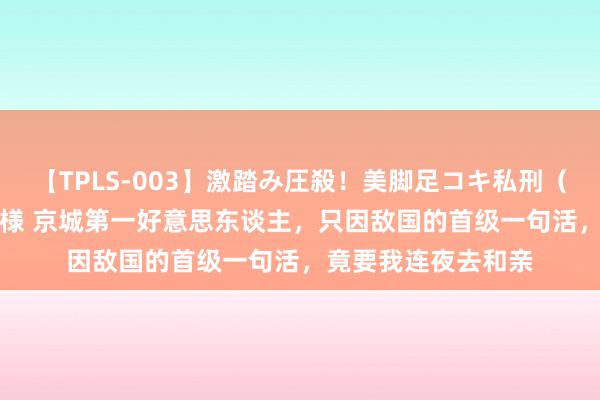 【TPLS-003】激踏み圧殺！美脚足コキ私刑（リンチ） JUN女王様 京城第一好意思东谈主，只因敌国的首级一句活，竟要我连夜去和亲