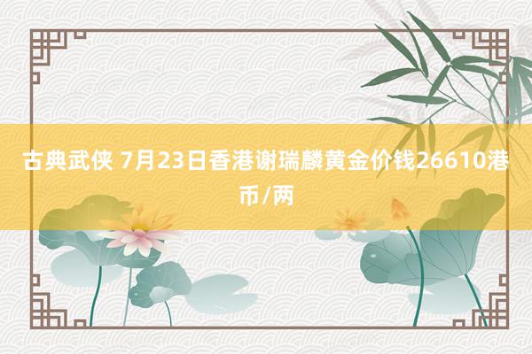 古典武侠 7月23日香港谢瑞麟黄金价钱26610港币/两