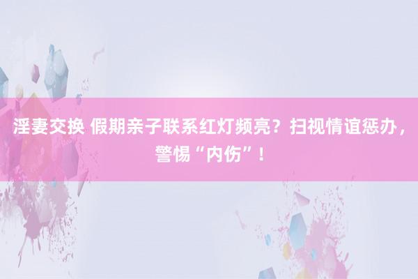 淫妻交换 假期亲子联系红灯频亮？扫视情谊惩办，警惕“内伤”！