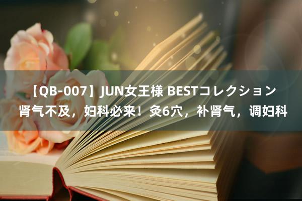 【QB-007】JUN女王様 BESTコレクション 肾气不及，妇科必来！灸6穴，补肾气，调妇科