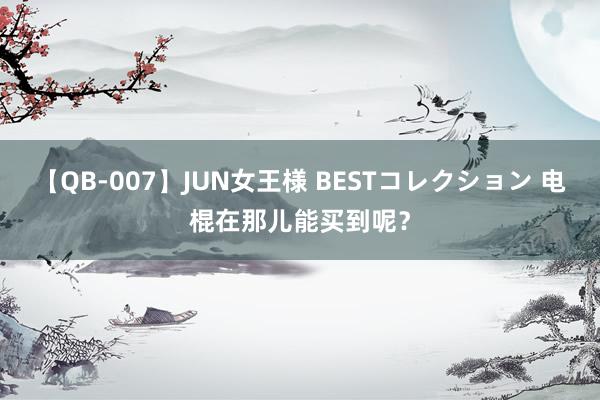 【QB-007】JUN女王様 BESTコレクション 电棍在那儿能买到呢？