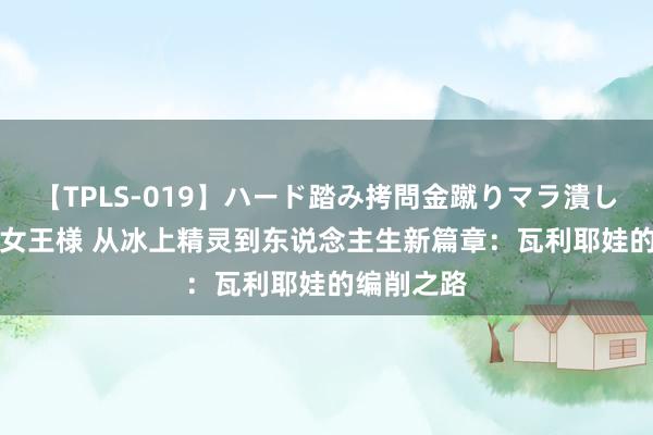 【TPLS-019】ハード踏み拷問金蹴りマラ潰し処刑 JUN女王様 从冰上精灵到东说念主生新篇章：瓦利耶娃的编削之路