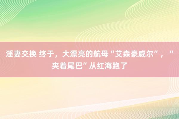 淫妻交换 终于，大漂亮的航母“艾森豪威尔”，“夹着尾巴”从红海跑了