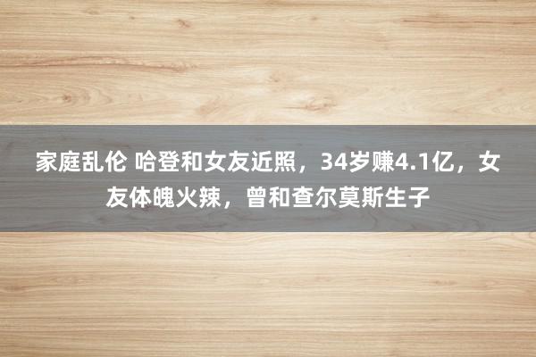 家庭乱伦 哈登和女友近照，34岁赚4.1亿，女友体魄火辣，曾和查尔莫斯生子