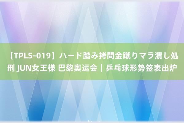 【TPLS-019】ハード踏み拷問金蹴りマラ潰し処刑 JUN女王様 巴黎奥运会｜乒乓球形势签表出炉