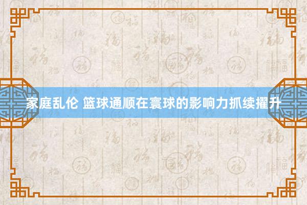 家庭乱伦 篮球通顺在寰球的影响力抓续擢升