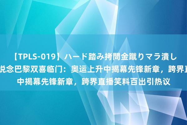 【TPLS-019】ハード踏み拷問金蹴りマラ潰し処刑 JUN女王様 明说念巴黎双喜临门：奥运上升中揭幕先锋新章，跨界直播笑料百出引热议