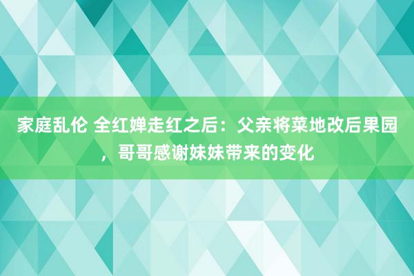 家庭乱伦 全红婵走红之后：父亲将菜地改后果园，哥哥感谢妹妹带来的变化