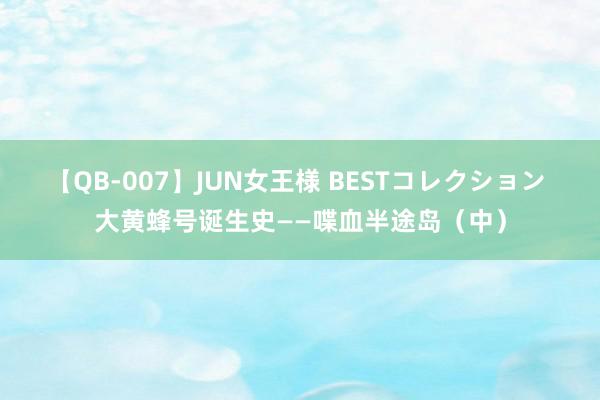 【QB-007】JUN女王様 BESTコレクション 大黄蜂号诞生史——喋血半途岛（中）