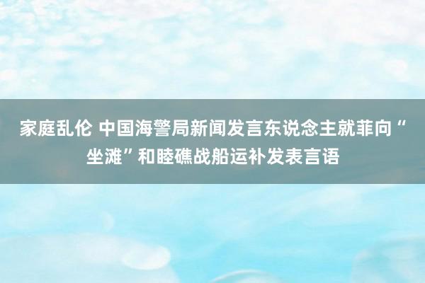 家庭乱伦 中国海警局新闻发言东说念主就菲向“坐滩”和睦礁战船运补发表言语