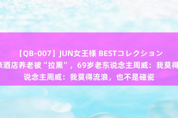 【QB-007】JUN女王様 BESTコレクション 在场丨带97岁母亲酒店养老被“拉黑”，69岁老东说念主周威：我莫得流浪，也不是碰瓷