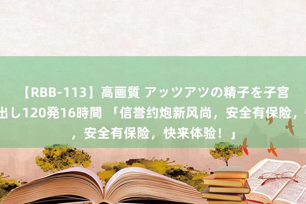 【RBB-113】高画質 アッツアツの精子を子宮に孕ませ中出し120発16時間 「信誉约炮新风尚，安全有保险，快来体验！」