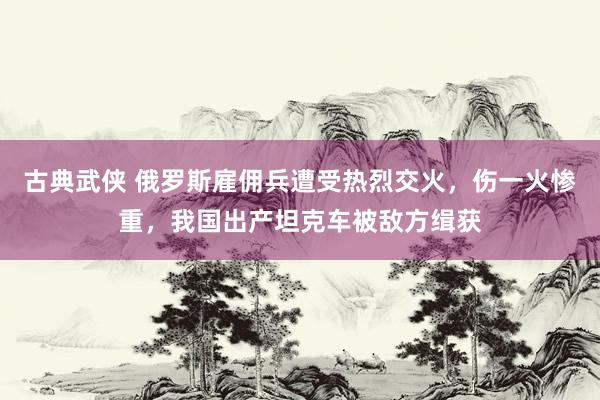 古典武侠 俄罗斯雇佣兵遭受热烈交火，伤一火惨重，我国出产坦克车被敌方缉获