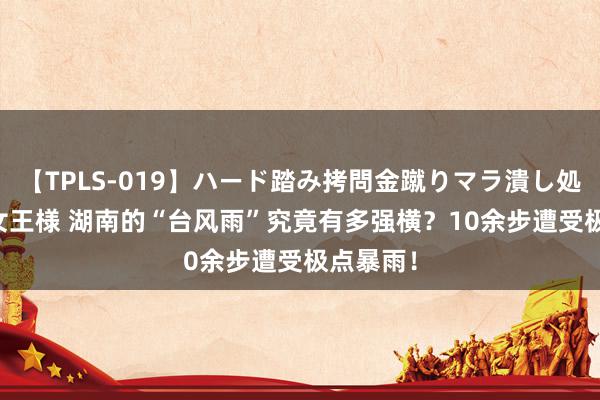 【TPLS-019】ハード踏み拷問金蹴りマラ潰し処刑 JUN女王様 湖南的“台风雨”究竟有多强横？10余步遭受极点暴雨！