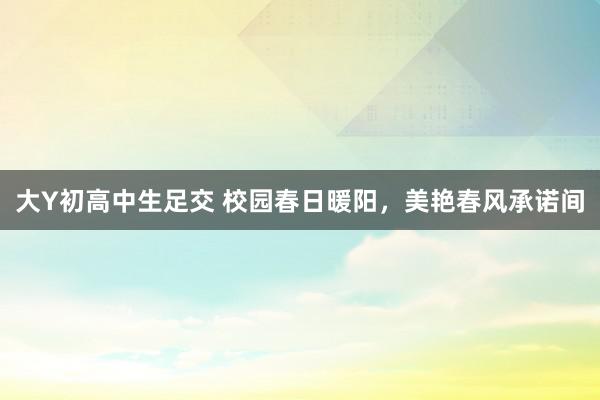 大Y初高中生足交 校园春日暖阳，美艳春风承诺间