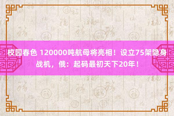 校园春色 120000吨航母将亮相！设立75架隐身战机，俄：起码最初天下20年！