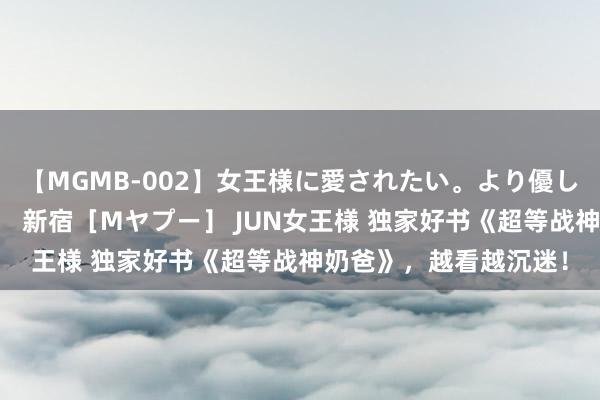 【MGMB-002】女王様に愛されたい。より優しく、よりいやらしく。 新宿［Mヤプー］ JUN女王様 独家好书《超等战神奶爸》，越看越沉迷！